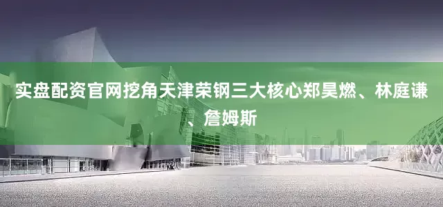 实盘配资官网挖角天津荣钢三大核心郑昊燃、林庭谦、詹姆斯