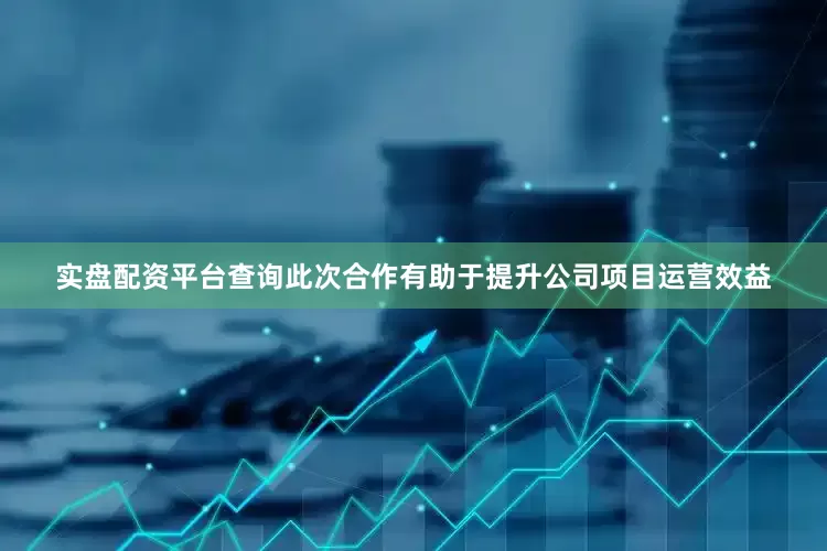 实盘配资平台查询此次合作有助于提升公司项目运营效益