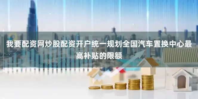 我要配资网炒股配资开户统一规划全国汽车置换中心最高补贴的限额