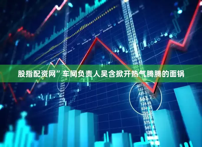 股指配资网”车间负责人吴含掀开热气腾腾的面锅