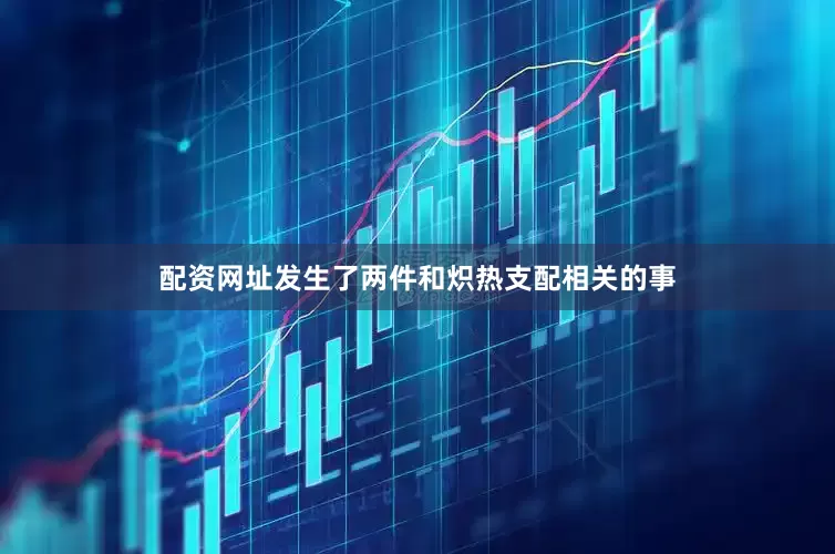 配资网址发生了两件和炽热支配相关的事