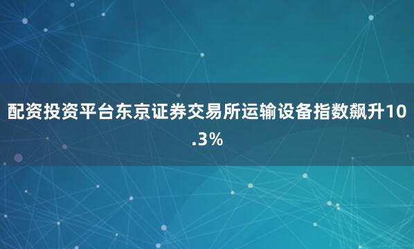 配资投资平台东京证券交易所运输设备指数飙升10.3%