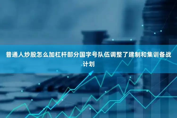普通人炒股怎么加杠杆部分国字号队伍调整了建制和集训备战计划