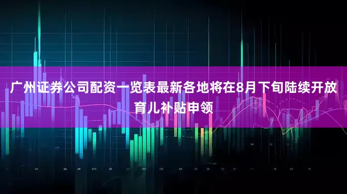 广州证券公司配资一览表最新各地将在8月下旬陆续开放育儿补贴申领