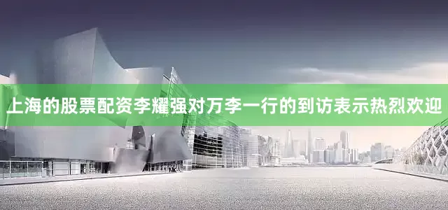 上海的股票配资　　李耀强对万李一行的到访表示热烈欢迎