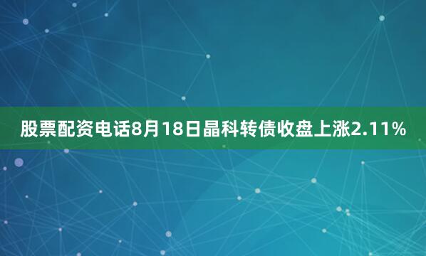 股票配资电话8月18日晶科转债收盘上涨2.11%