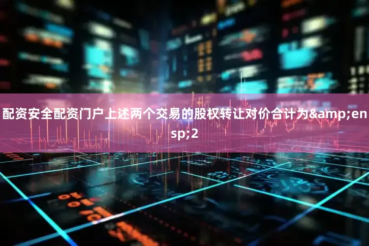 配资安全配资门户上述两个交易的股权转让对价合计为 2